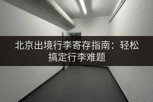 北京出境行李寄存指南：轻松搞定行李难题