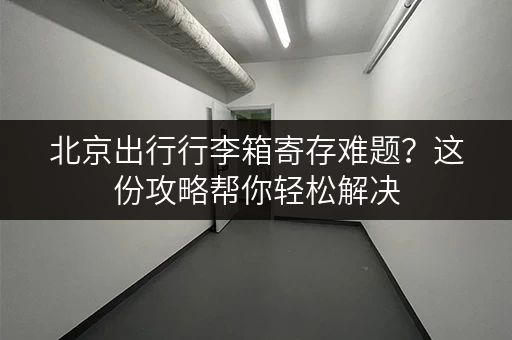 北京出行行李箱寄存难题？这份攻略帮你轻松解决