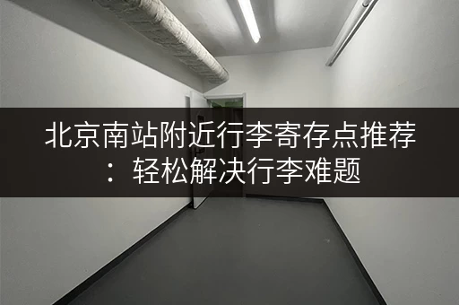 北京南站附近行李寄存点推荐：轻松解决行李难题
