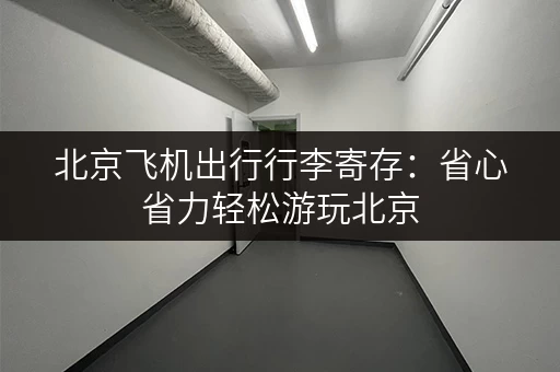 北京飞机出行行李寄存：省心省力轻松游玩北京