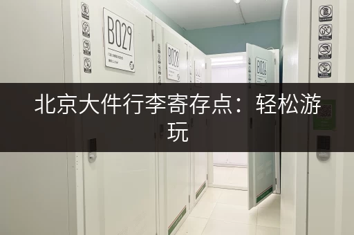 北京大件行李寄存点：轻松游玩，解放双手的最佳选择