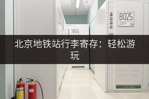 北京地铁站行李寄存：轻松游玩，解放双手！