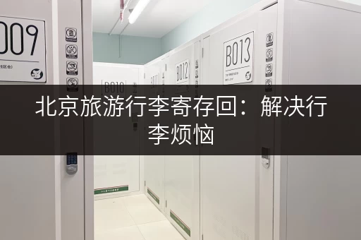 北京旅游行李寄存回：解决行李烦恼，玩转北京景点