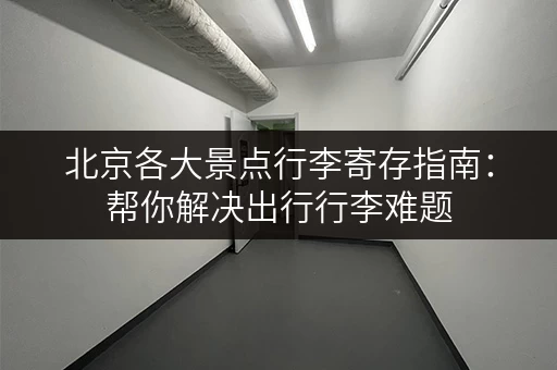 北京各大景点行李寄存指南：帮你解决出行行李难题