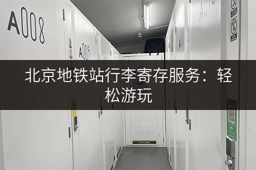 北京地铁站行李寄存服务：轻松游玩，解放双手