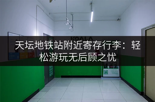 天坛地铁站附近寄存行李：轻松游玩无后顾之忧