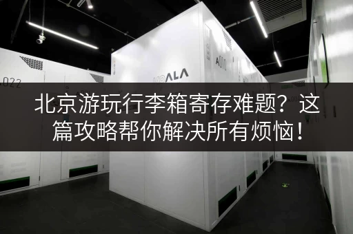北京游玩行李箱寄存难题？这篇攻略帮你解决所有烦恼！