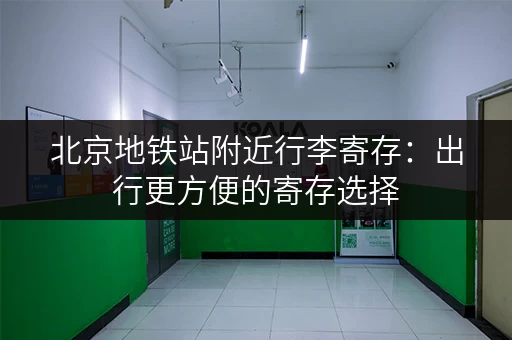 北京地铁站附近行李寄存：出行更方便的寄存选择