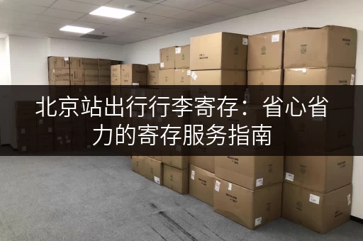 北京站出行行李寄存：省心省力的寄存服务指南