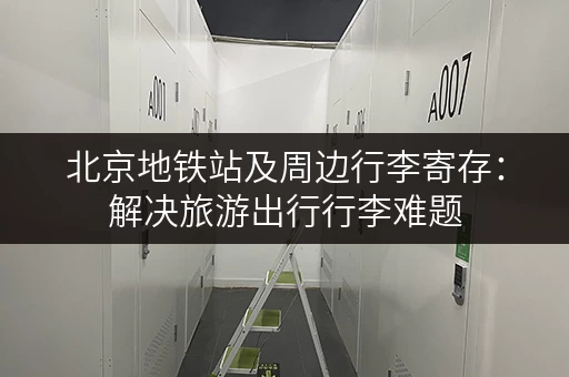 北京地铁站及周边行李寄存：解决旅游出行行李难题，方便又省心！