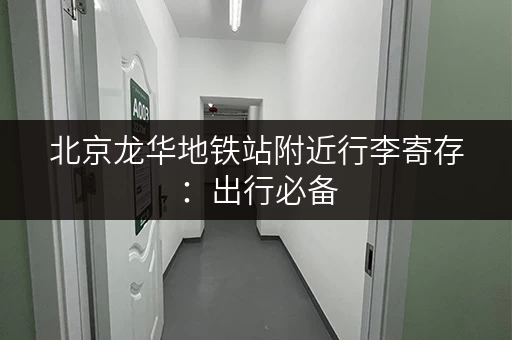 北京龙华地铁站附近行李寄存：出行必备，省心省力
