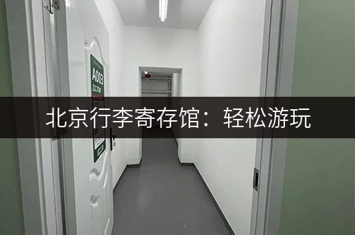 北京行李寄存馆：轻松游玩，告别行李负担