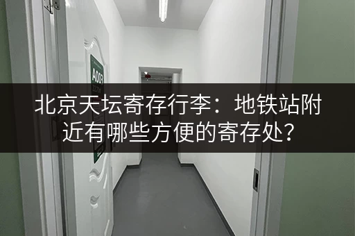 北京天坛寄存行李：地铁站附近有哪些方便的寄存处？