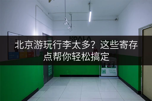北京游玩行李太多？这些寄存点帮你轻松搞定