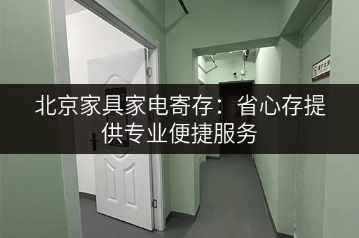 北京家具家电寄存：省心存提供专业便捷服务