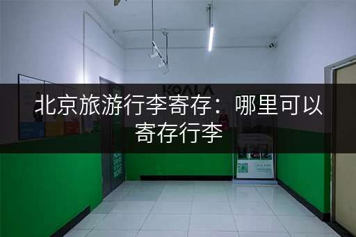北京旅游行李寄存：哪里可以寄存行李，方便又安全？