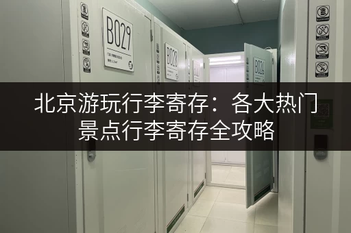 北京游玩行李寄存：各大热门景点行李寄存全攻略