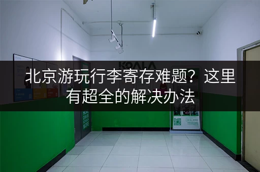 北京游玩行李寄存难题？这里有超全的解决办法