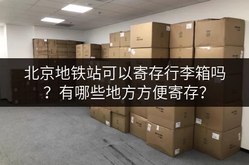 北京地铁站可以寄存行李箱吗？有哪些地方方便寄存？