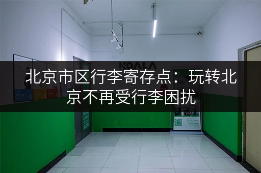 北京市区行李寄存点：玩转北京不再受行李困扰