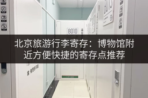 北京旅游行李寄存：博物馆附近方便快捷的寄存点推荐