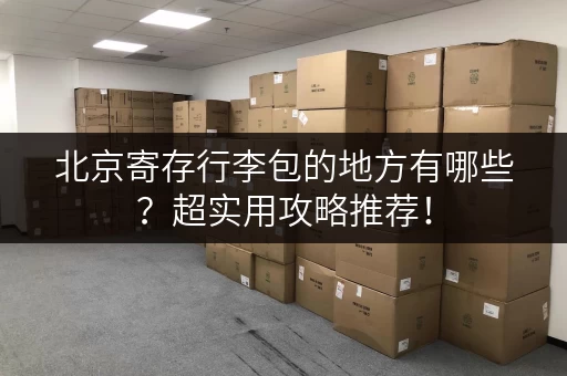 北京寄存行李包的地方有哪些？超实用攻略推荐！