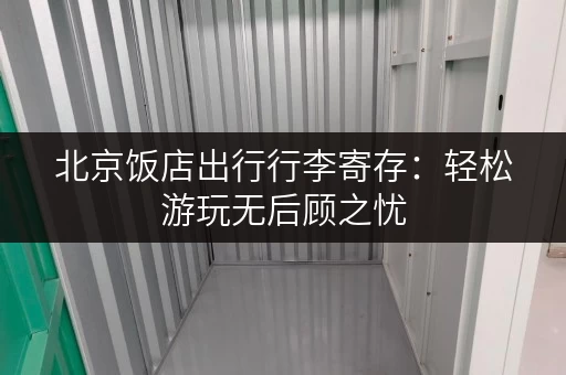 北京饭店出行行李寄存：轻松游玩无后顾之忧
