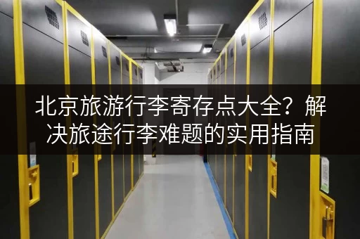 北京旅游行李寄存点大全？解决旅途行李难题的实用指南