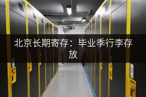 北京长期寄存：毕业季行李存放，安全又便捷！
