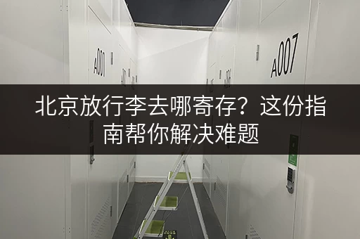 北京放行李去哪寄存？这份指南帮你解决难题