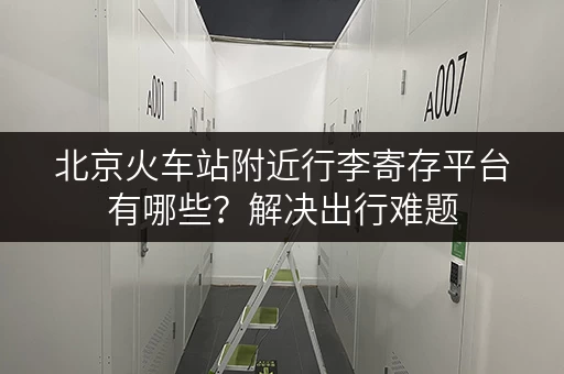 北京火车站附近行李寄存平台有哪些？解决出行难题