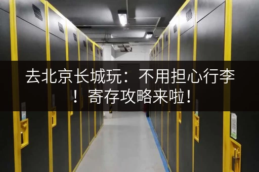 去北京长城玩：不用担心行李！寄存攻略来啦！