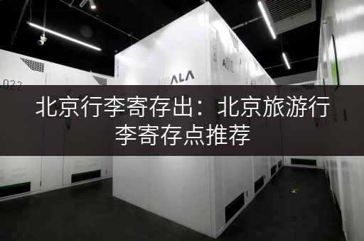 北京行李寄存出：北京旅游行李寄存点推荐，解放双手玩转北京