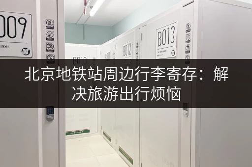 北京地铁站周边行李寄存：解决旅游出行烦恼