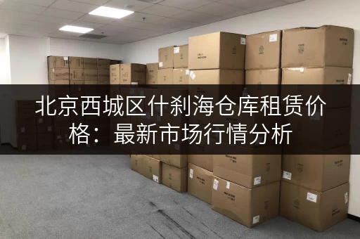 北京西城区什刹海仓库租赁价格：最新市场行情分析
