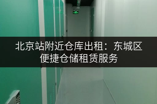 北京站附近仓库出租：东城区便捷仓储租赁服务