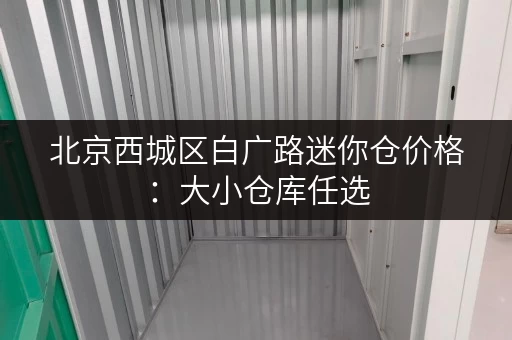 北京西城区白广路迷你仓价格：大小仓库任选，价格透明，安全可靠！