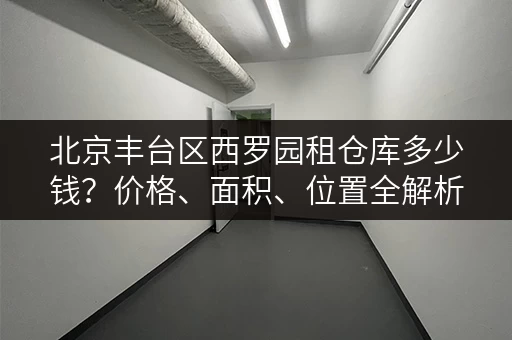 北京丰台区西罗园租仓库多少钱？价格、面积、位置全解析