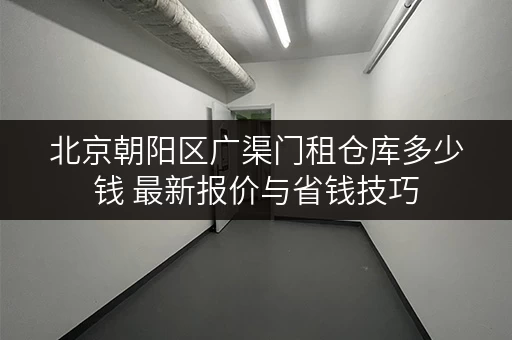 北京朝阳区广渠门租仓库多少钱 最新报价与省钱技巧