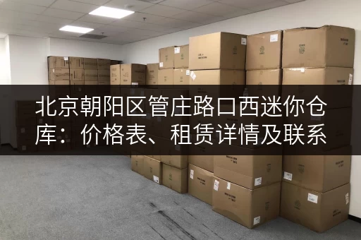 北京朝阳区管庄路口西迷你仓库：价格表、租赁详情及联系方式