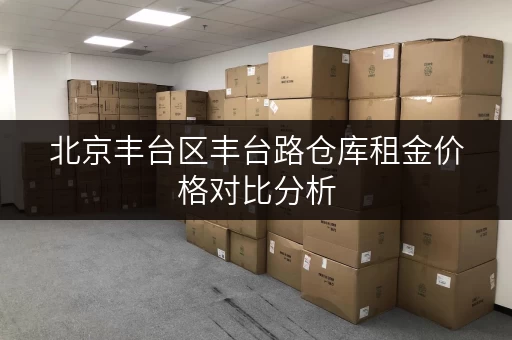 北京丰台区丰台路仓库租金价格对比分析