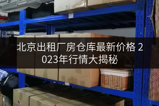 北京出租厂房仓库最新价格 2023年行情大揭秘 北京出租厂房仓库最新价格 2023年行情大揭秘