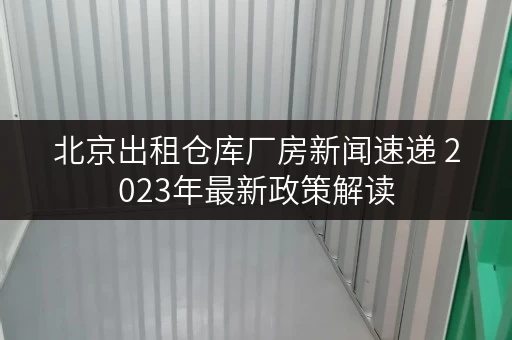 北京出租仓库厂房新闻速递 2023年最新政策解读