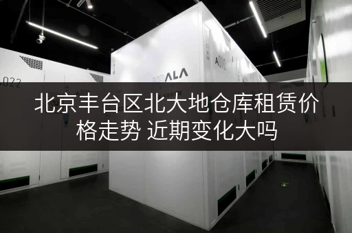 北京丰台区北大地仓库租赁价格走势 近期变化大吗