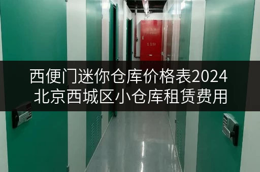 西便门迷你仓库价格表2024 北京西城区小仓库租赁费用