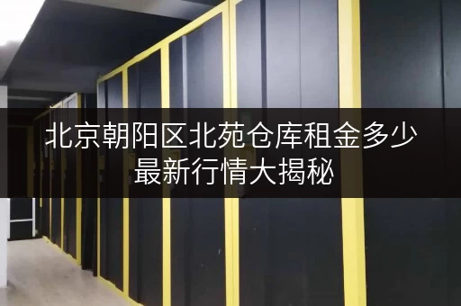 北京朝阳区北苑仓库租金多少 最新行情大揭秘