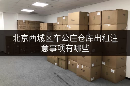 北京西城区车公庄仓库出租注意事项有哪些 北京西城区车公庄仓库出租注意事项有哪些