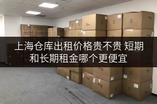 上海仓库出租价格贵不贵 短期和长期租金哪个更便宜