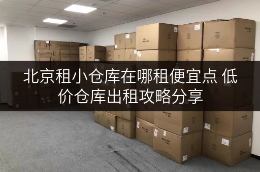 北京租小仓库在哪租便宜点 低价仓库出租攻略分享