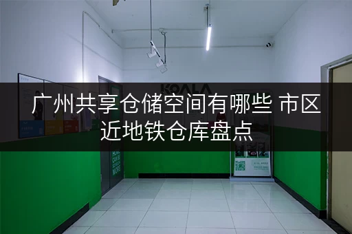 广州共享仓储空间有哪些 市区近地铁仓库盘点